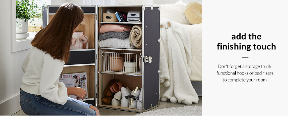 Add the Finishing Touch - Don't forget a storage trunk, functional hooks or bed risers to complete your room.