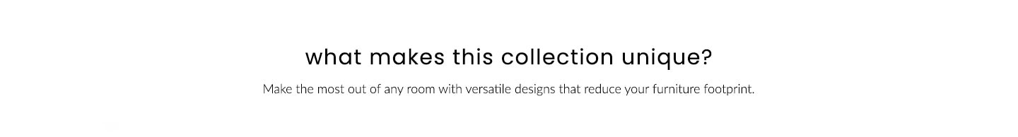What makes this collection unique? Make the most out of any room with versatile designs that reduce your furniture footprint.