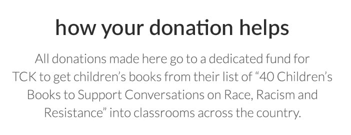 how your donation helps - All donations made here go to a dedicated fund for TCK to get children's books from their list of "40 Children's Books to Support Conservations on Race, Racism and Resistance" into classrooms across the country. 