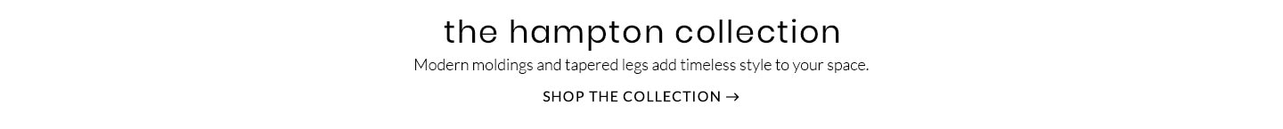 The Hampton Collection – Modern moldings and tapered legs add timeless style to your space. Shop the Collection >