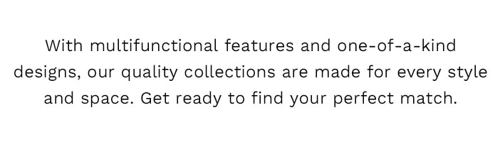 With multifunctional features and one-of-a-kind designs, our quality collections are made for every style and space. Get ready to find your new perfect match.