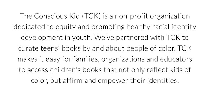 The Conscious Kid(TCK) is a non-profit organization dedicated to equity and promoting healthy racial identity development in youth. We've partnered with TCK to curate teens' books by and about people of color. TCK makes it easy for families, organizations and educators to access children's books that not only reflect kids of color, but affirm and empower their identities. 
