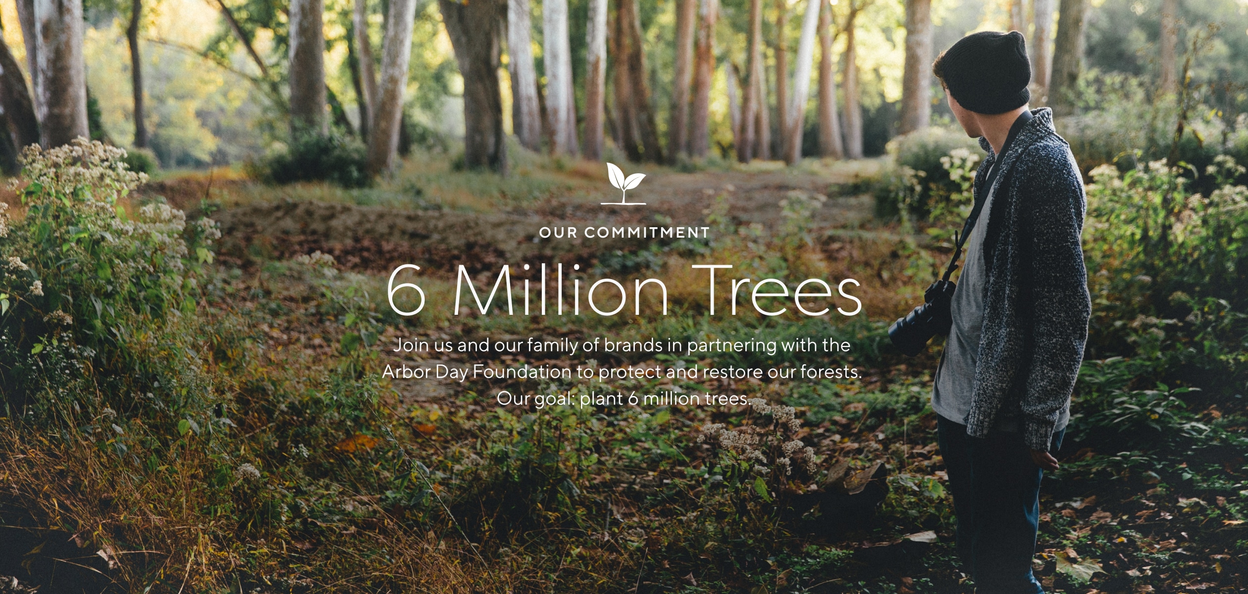 Our commitment: 6 Million Trees. Join us and our family of brands in partnering with the Arbor Day Foundation to protect and restore our forests. Our goal: Plant 6 million trees.