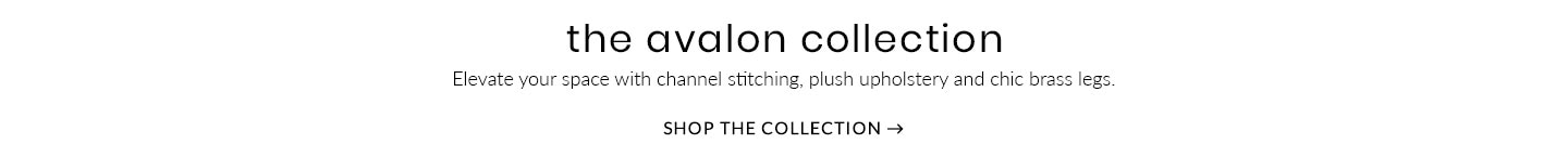 The Avalon Collection – Elevate your space with channel stitcihng, plush upholstery and chick brass legs. Shop the Collection >
