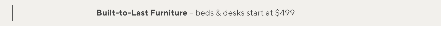 Built-to-Last Furniture, Beds & Desks Starting at $499 >