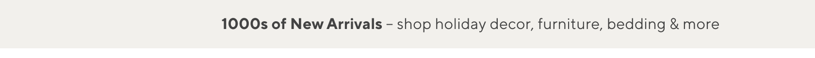 1000s of New Arrivals Shop Holiday Decor, Furniture, Bedding & More >