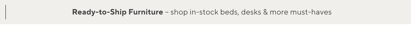 Ready-to-Ship Furniture - shop in-stock beds, desks & more must-haves