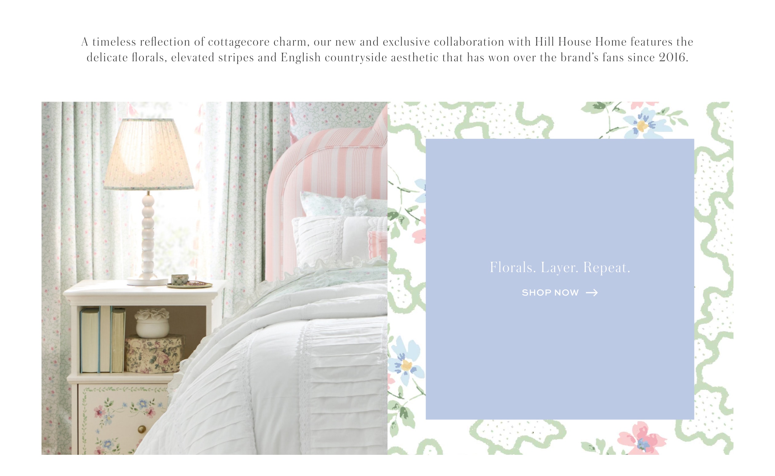 A timeless reflection of cottagecore charm, our new and exclusive collaboration with Hill House Home features the delicate florals, elevated stripes and English countryside aesthetic that has won over the brand's fans since 2016.