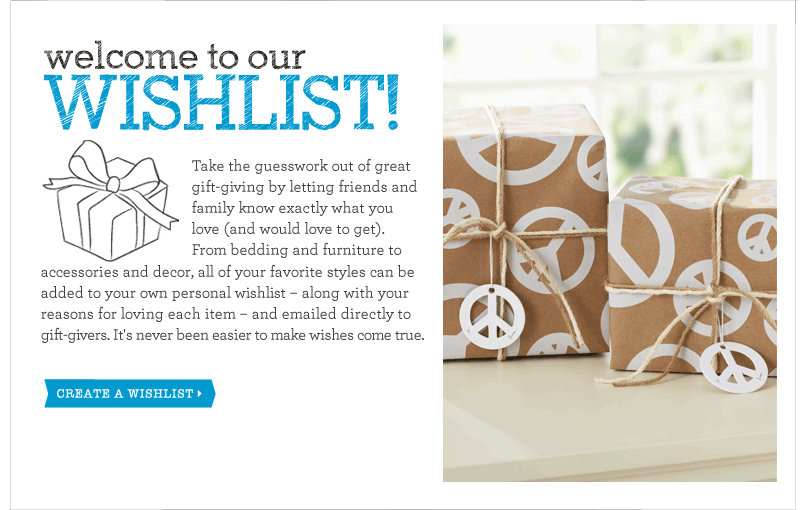 Take the guesswork out of great gift-giving by letting friends and family know exactly what you love (and would love to get). From bedding and furniture to accessories and decor, all of your favorite styles can be added to your own personal wishlist — along with your reasons for loving each item — and emailed directly to gift-givers. It's never been easier to make wishes come true.