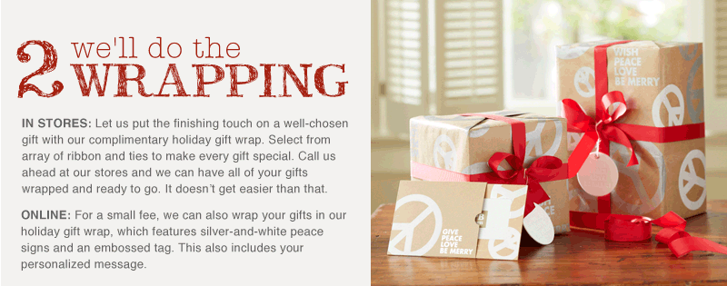 IN STORES: Let us put the finishing touch on a well-chosen gift with our complimentary holiday gift wrap. Select from array of ribbon and ties to make every gift special. Call us ahead at our stores and we can have all of your gifts wrapped and ready to go. It doesn't get easier than that. ONLINE: For a small fee, we can also wrap your gifts in our holiday gift wrap, which features silver-and-white peace signs and an embossed tag. This also includes your personalized message.