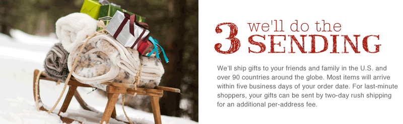 We'll ship gifts to your friends and family in the U.S. and over 90 countries around the globe. Most items will arrive within five business days of your order date. For last-minute shoppers, your gifts can be sent by two-day rush shipping for an additional per-address fee.