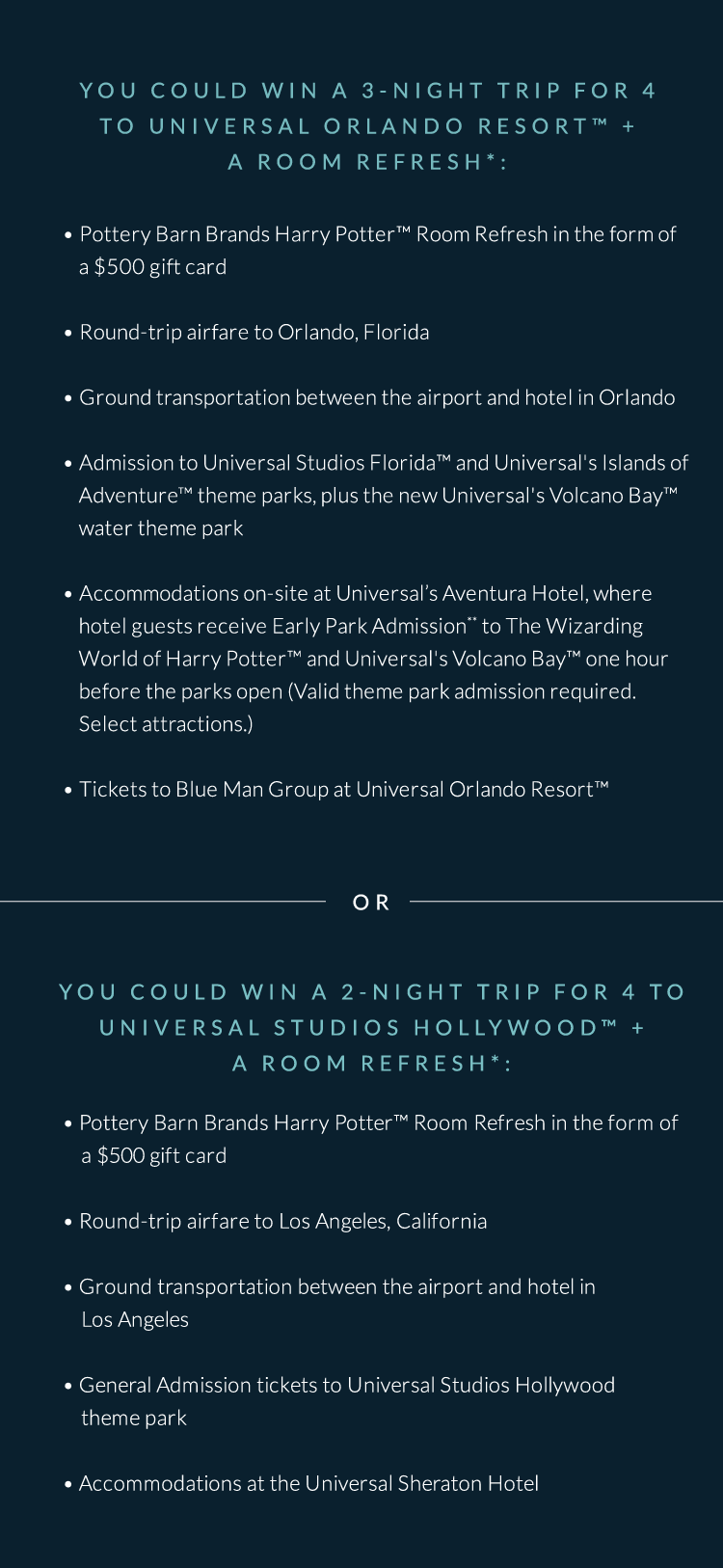 You could win a 3-night trip for 4 to UNIVERSAL ORLANDO RESORT&trade; + a Room refresh* OR You could win a 2-night trip for 4 to UNIVERSAL STUDIOS HOLLYWOOD&trade; + a room refresh*