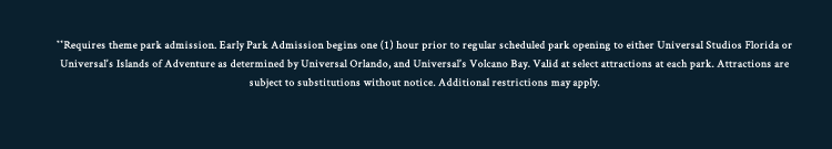 **Requires theme park admission. Early Park Admission begins one (1) hour prior to regular scheduled park opening to either Universal Studios Florida or Universal's Islands of Adventure as determined by Universal Orlando, and Universal's Volcano Bay. Valid at select attractions at each park. Attractions are subject to substitutions without notice. Additional restrictions may apply.