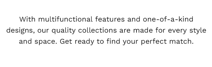 With multifunctional features and one-of-a-kind designs, our quality collections are made for every style and space. Get ready to find your new perfect match.