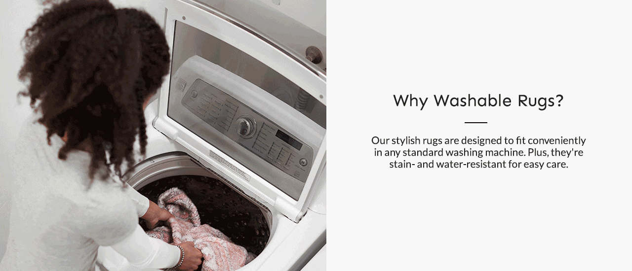 Why Washable Rugs? Our stylish rugs are designed to fit conveniently in any standard washing machine. Plus, they're stain and water-resistant for easy care.