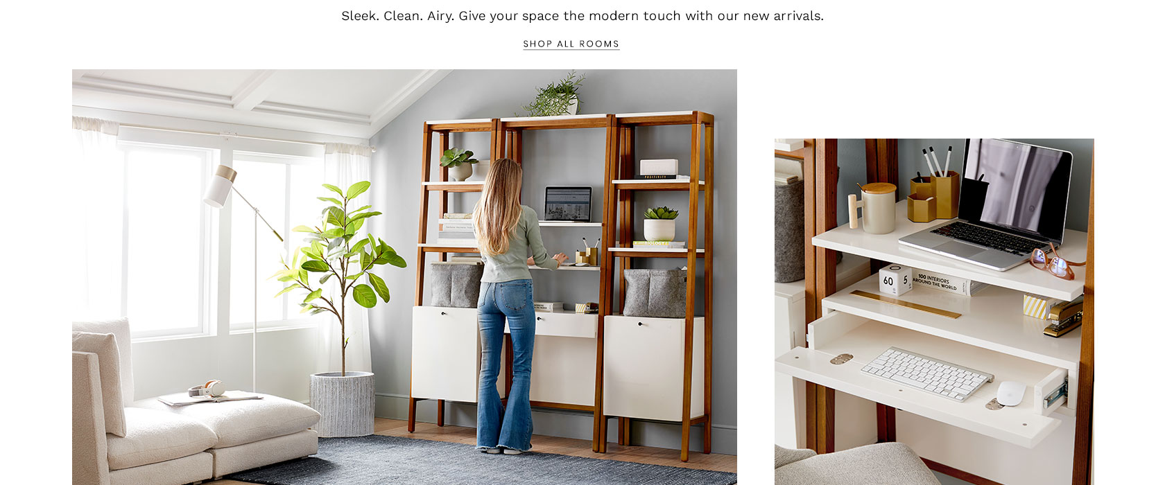 Sleek. Clean. Airy. Give your space the modern touch with our new arrivals. Shop All Rooms