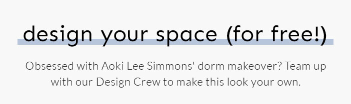 Design Your Space (for free!) Obsessed with Aoki Lee Simmons' dorm makeover? Team up with our Design Crew to make this look your own.