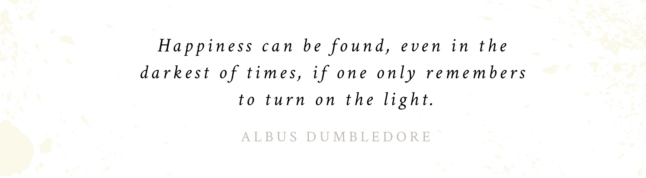 Quote attributed to Albus Dumbledore: "Happiness can be found, even in the  darkest of times, if one only remembers to turn on the light." 