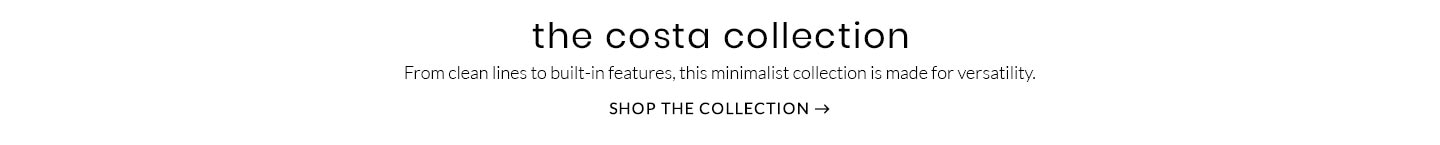 The Costa Collection – From clean lines to built-in features, this minimalist collection is made for versatility. Shop the Collection >