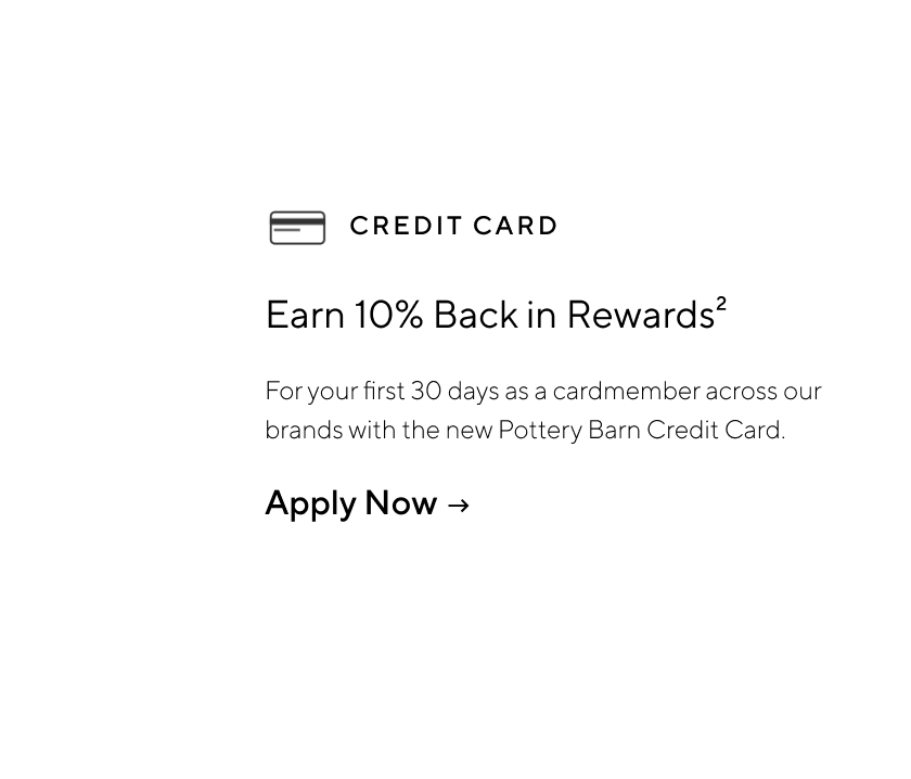 Earn 10% back in rewards - For your first 30 days as a cardmember across our brands with the new Pottery Barn Credit Card. Apply Now