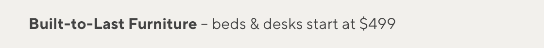 Built-to-Last Furniture, Beds & Desks Starting at $499 >