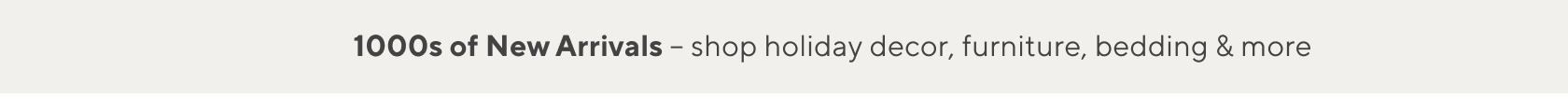 1000s of New Arrivals Shop Holiday Decor, Furniture, Bedding & More >