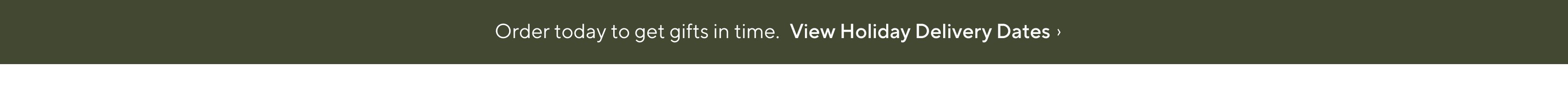 Order today to get gifts on time. View Holiday Delivery Dates