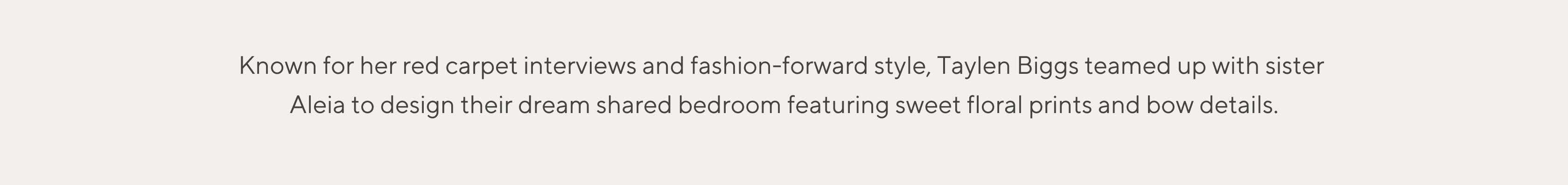 Known for her red carpet interviews and fashion-forward style, Taylen Biggs teamed up with sister Aleia to design their dreams shared bedroom featuring sweet floral prints and bow details.