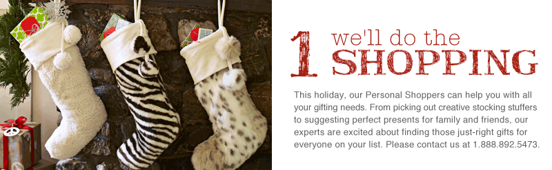 This holiday, our Personal Shoppers can help you with all your gifting needs. From picking out creative stocking stuffers to suggesting perfect presents for family and friends, our experts are excited about finding those just-right gifts for everyone on your list. Please contact us at 1.888.892.5473