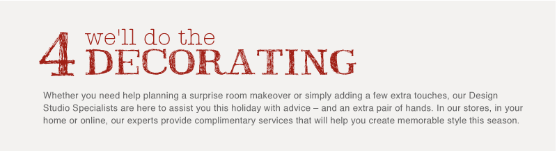 Whether you need help planning a surprise room makeover or simply adding a few extra touches, our Design Studio Specialists are here to assist you this holiday with advice - and an extra pair of hands. In our stores, in your home or online, our experts provide complimentary services that will help you create memorable style this season.